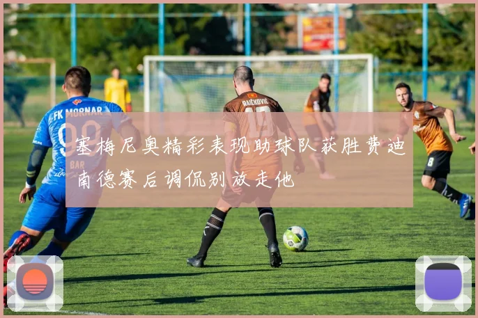 塞梅尼奥精彩表现助球队获胜费迪南德赛后调侃别放走他