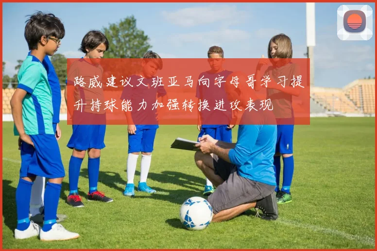 路威建议文班亚马向字母哥学习提升持球能力加强转换进攻表现