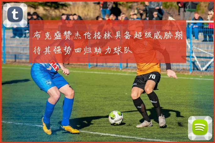 布克盛赞杰伦格林具备超级威胁期待其强势回归助力球队