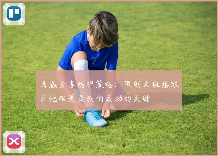 马威分享防守策略：限制文班接球让他难受是我们成功的关键