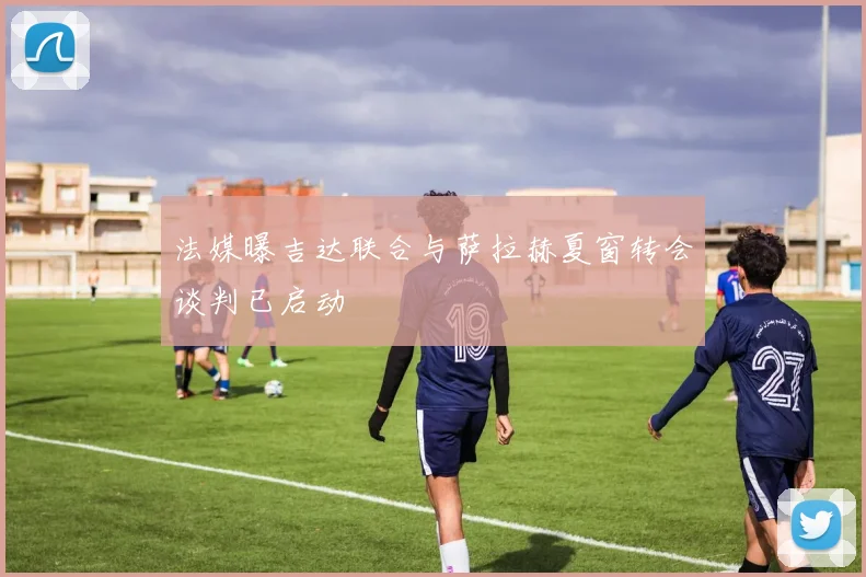 法媒曝吉达联合与萨拉赫夏窗转会谈判已启动