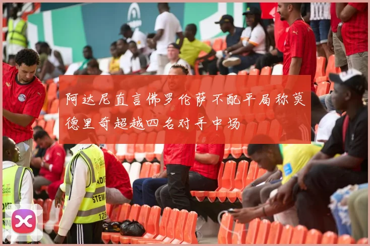 阿达尼直言佛罗伦萨不配平局称莫德里奇超越四名对手中场