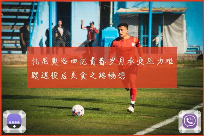 扎尼奥洛回忆青春岁月承受压力难题退役后美食之路畅想