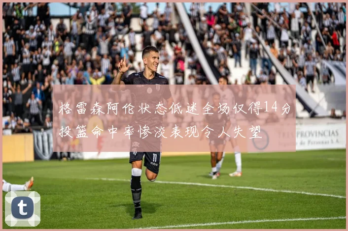 格雷森阿伦状态低迷全场仅得14分投篮命中率惨淡表现令人失望