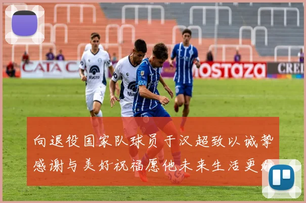向退役国家队球员于汉超致以诚挚感谢与美好祝福愿他未来生活更加精彩
