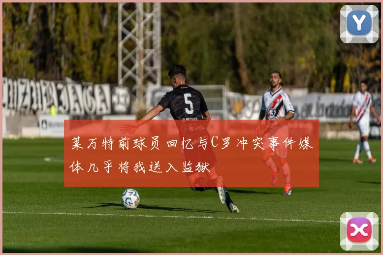 莱万特前球员回忆与C罗冲突事件媒体几乎将我送入监狱