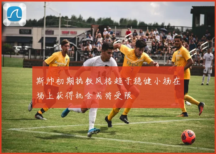 斯帅初期执教风格趋于稳健小杨在场上获得机会或将受限