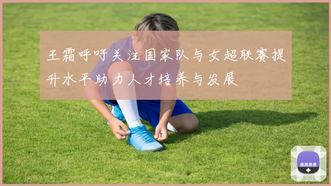 王霜呼吁关注国家队与女超联赛提升水平助力人才培养与发展