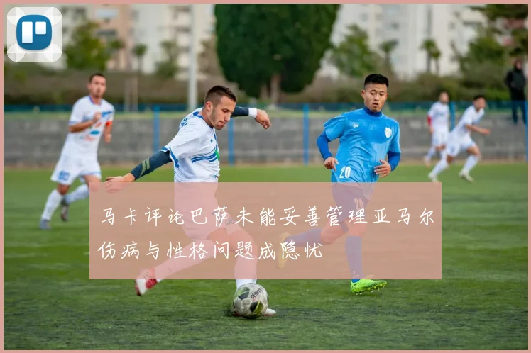 马卡评论巴萨未能妥善管理亚马尔伤病与性格问题成隐忧
