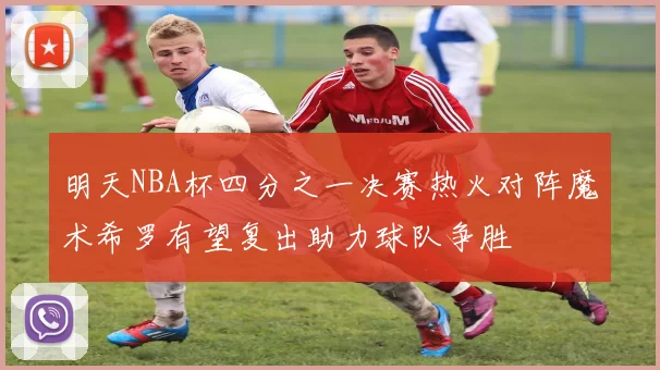 明天NBA杯四分之一决赛热火对阵魔术希罗有望复出助力球队争胜