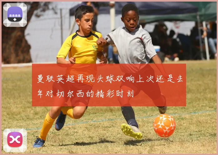 曼联英超再现头球双响上次还是去年对切尔西的精彩时刻