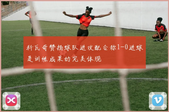 科瓦奇赞扬球队进攻配合称1-0进球是训练成果的完美体现
