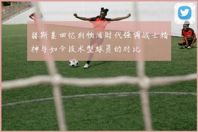 赫斯基回忆利物浦时代强调战士精神与如今技术型球员的对比