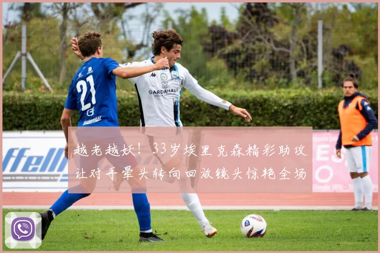 越老越妖！33岁埃里克森精彩助攻让对手晕头转向回放镜头惊艳全场