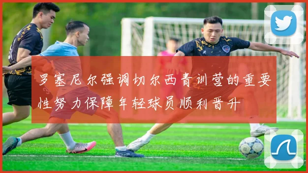 罗塞尼尔强调切尔西青训营的重要性努力保障年轻球员顺利晋升