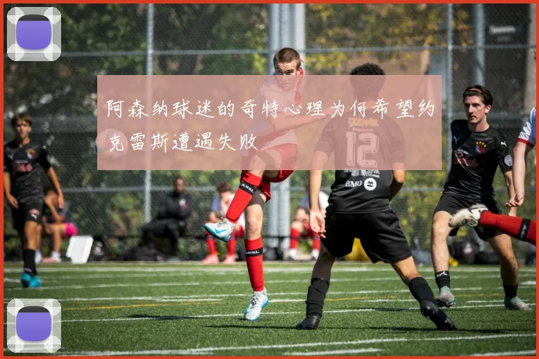 阿森纳球迷的奇特心理为何希望约克雷斯遭遇失败