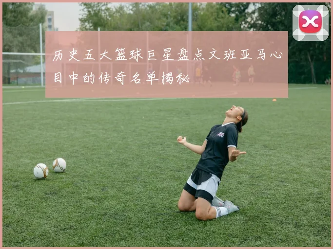 历史五大篮球巨星盘点文班亚马心目中的传奇名单揭秘