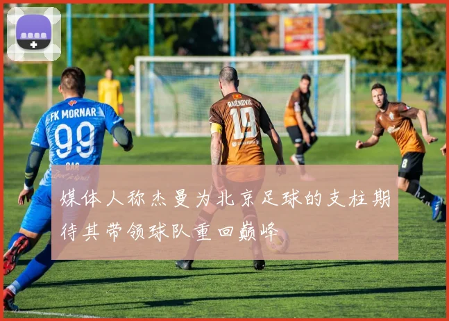 媒体人称杰曼为北京足球的支柱期待其带领球队重回巅峰