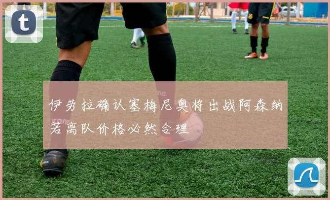 伊劳拉确认塞梅尼奥将出战阿森纳若离队价格必然合理