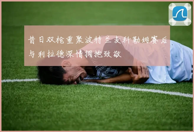 昔日双枪重聚波特兰麦科勒姆赛后与利拉德深情拥抱致敬