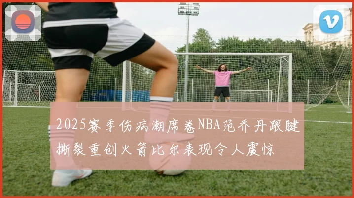 2025赛季伤病潮席卷NBA范乔丹跟腱撕裂重创火箭比尔表现令人震惊