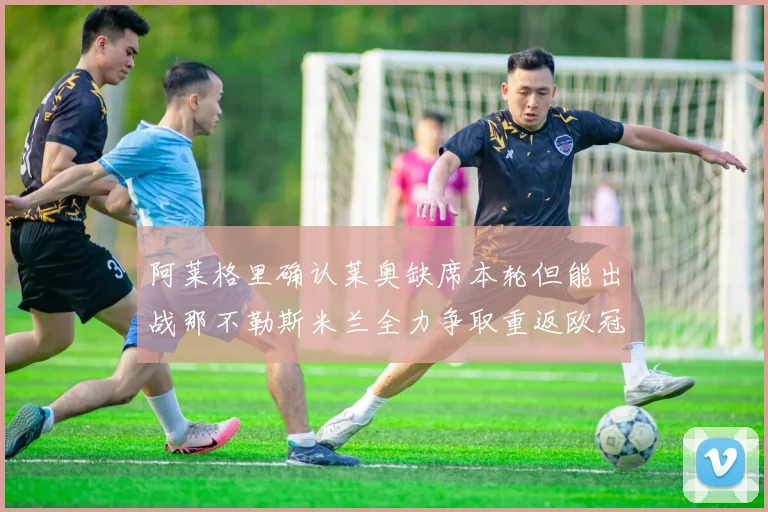 阿莱格里确认莱奥缺席本轮但能出战那不勒斯米兰全力争取重返欧冠资格