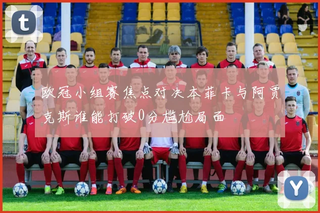 欧冠小组赛焦点对决本菲卡与阿贾克斯谁能打破0分尴尬局面