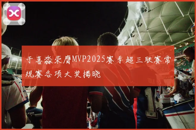 于喜淼荣膺MVP2025赛季超三联赛常规赛各项大奖揭晓