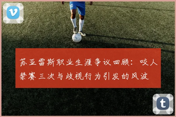 苏亚雷斯职业生涯争议回顾：咬人禁赛三次与歧视行为引发的风波