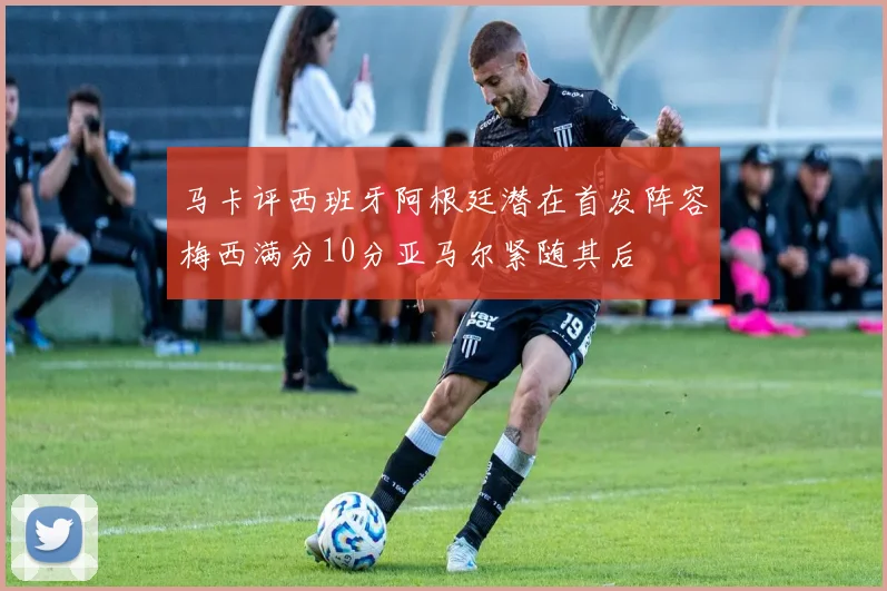 马卡评西班牙阿根廷潜在首发阵容梅西满分10分亚马尔紧随其后