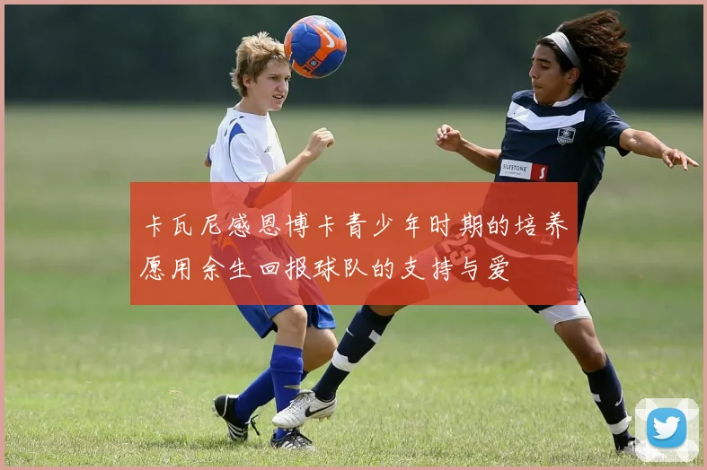 卡瓦尼感恩博卡青少年时期的培养愿用余生回报球队的支持与爱