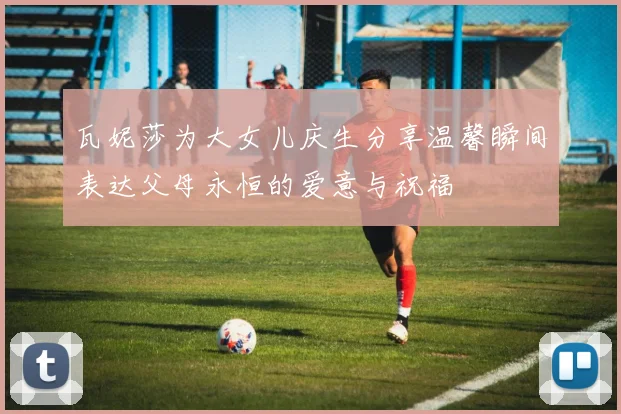 瓦妮莎为大女儿庆生分享温馨瞬间表达父母永恒的爱意与祝福