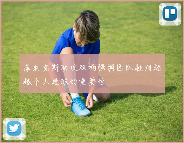 菲利克斯助攻双响强调团队胜利超越个人进球的重要性