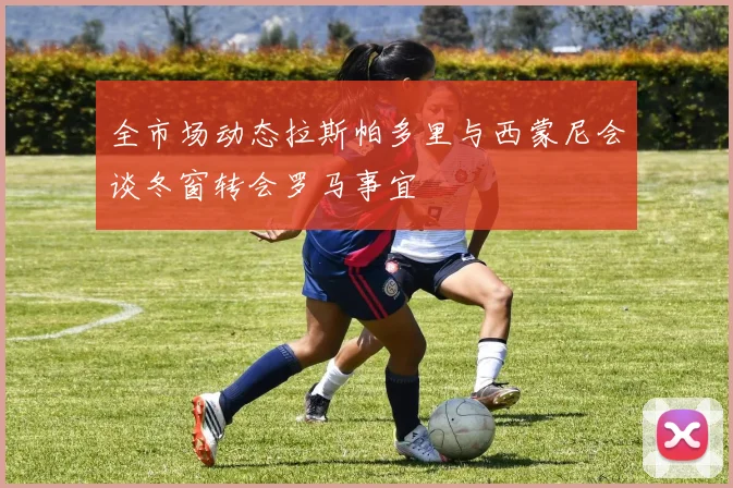 全市场动态拉斯帕多里与西蒙尼会谈冬窗转会罗马事宜