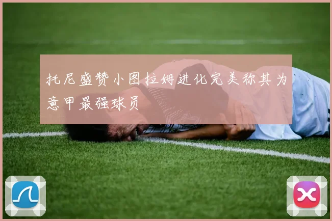 托尼盛赞小图拉姆进化完美称其为意甲最强球员