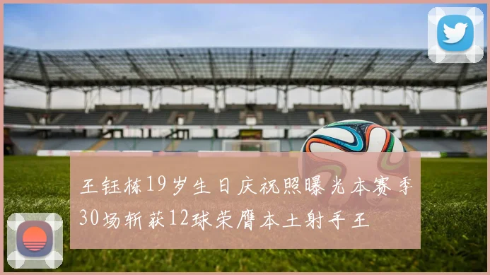 王钰栋19岁生日庆祝照曝光本赛季30场斩获12球荣膺本土射手王