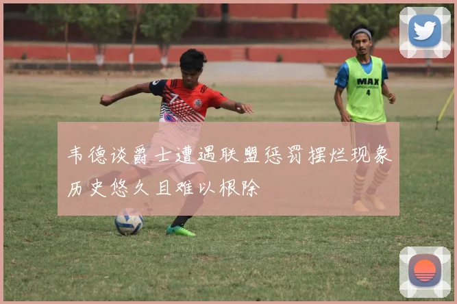韦德谈爵士遭遇联盟惩罚摆烂现象历史悠久且难以根除