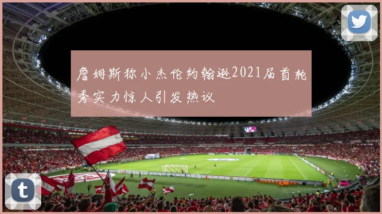 詹姆斯称小杰伦约翰逊2021届首轮秀实力惊人引发热议