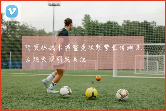 阿莫林战术调整曼联频繁长传避免后场失误引发关注
