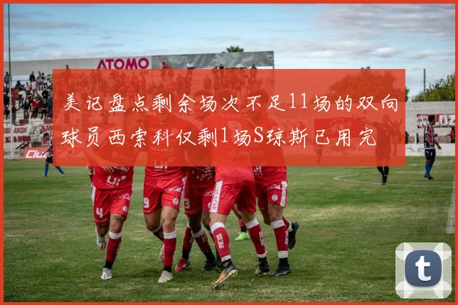 美记盘点剩余场次不足11场的双向球员西索科仅剩1场S琼斯已用完