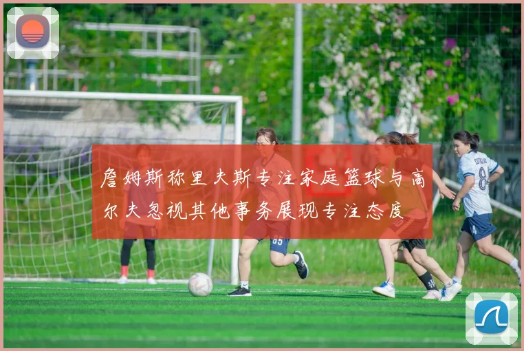 詹姆斯称里夫斯专注家庭篮球与高尔夫忽视其他事务展现专注态度