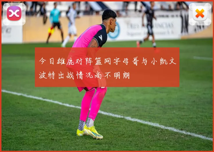 今日雄鹿对阵篮网字母哥与小凯文波特出战情况尚不明朗