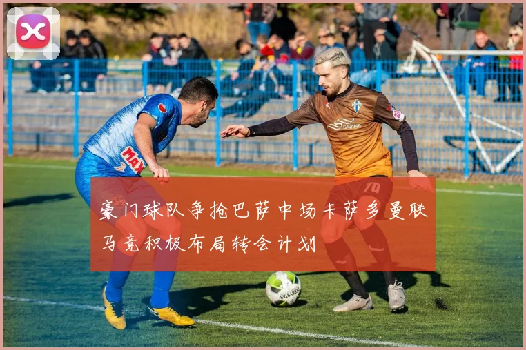 豪门球队争抢巴萨中场卡萨多曼联马竞积极布局转会计划